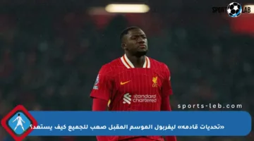 «تحديات قادمة» ليفربول الموسم المقبل صعب للجميع كيف يستعد؟